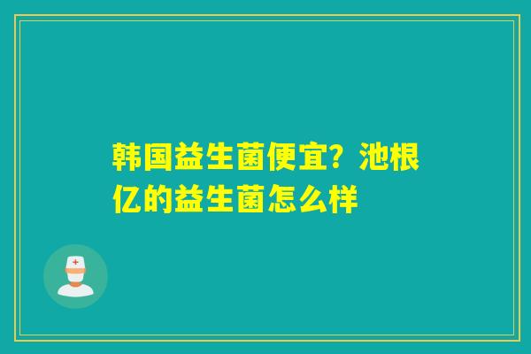 韩国益生菌便宜？池根亿的益生菌怎么样