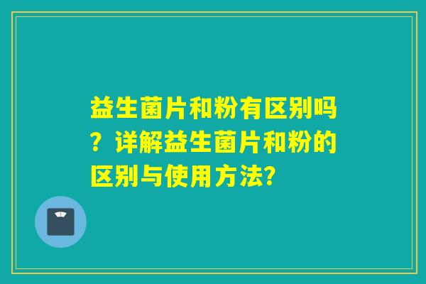 益生菌片和粉有区别吗?详解益生菌片和粉的区别与使用方法? 益生菌片和粉有区别吗?详解益生菌片和粉的区别与使用方法?