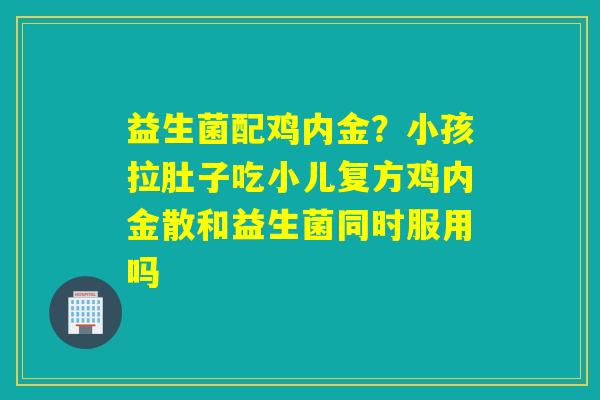 益生菌配鸡内金？小孩拉肚子吃小儿复方鸡内金散和益生菌同时服用吗