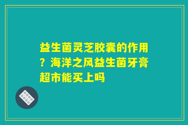 益生菌灵芝胶囊的作用？海洋之风益生菌牙膏超市能买上吗
