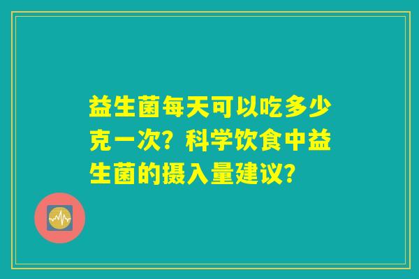 益生菌每天可以吃多少克一次?科学饮食中益生菌的摄入量建议? 益生菌每天可以吃多少克一次?科学饮食中益生菌的摄入量建议?