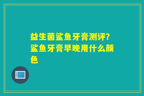 益生菌鲨鱼牙膏测评?鲨鱼牙膏早晚用什么颜色 益生菌鲨鱼牙膏测评?鲨鱼牙膏早晚用什么颜色