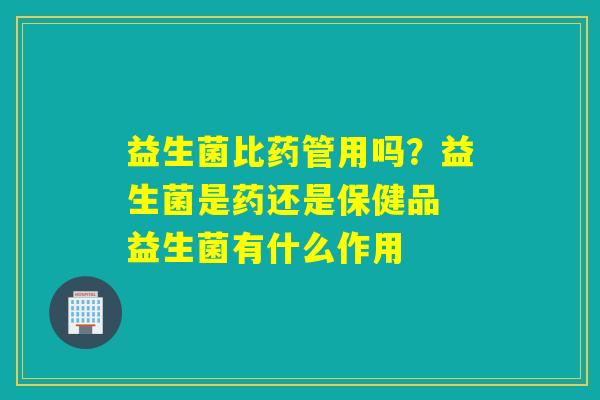 益生菌比药管用吗?益生菌是药还是保健品 益生菌有什么作用 益生菌比药管用吗?益生菌是药还是保健品 益生菌有什么作用