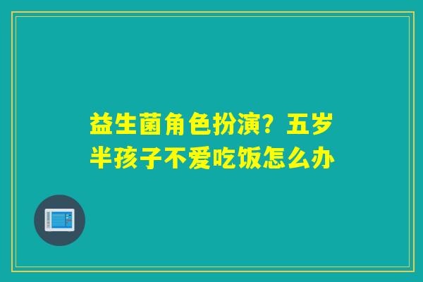 益生菌角色扮演?五岁半孩子不爱吃饭怎么办 益生菌角色扮演?五岁半孩子不爱吃饭怎么办