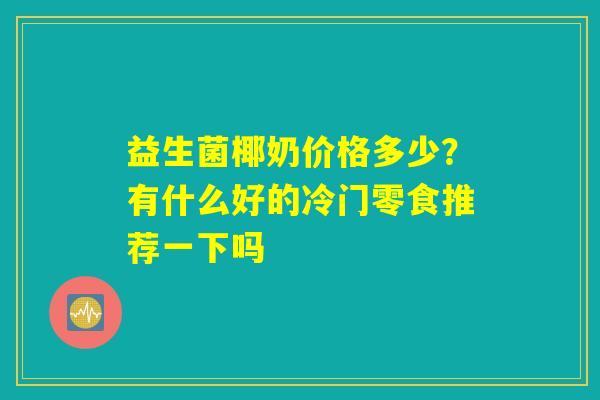 详细阅读:益生菌椰奶价格多少?有什么好的冷门零食推荐一下吗 益生菌椰奶价格多少?有什么好的冷门零食推荐一下吗