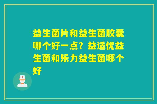 益生菌片和益生菌胶囊哪个好一点？益适优益生菌和乐力益生菌哪个好