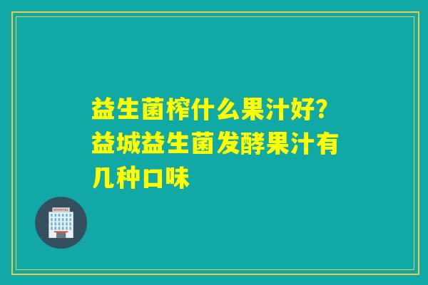 益生菌榨什么果汁好?益城益生菌发酵果汁有几种口味 益生菌榨什么果汁好?益城益生菌发酵果汁有几种口味