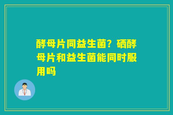 酵母片同益生菌?硒酵母片和益生菌能同时服用吗 酵母片同益生菌?硒酵母片和益生菌能同时服用吗