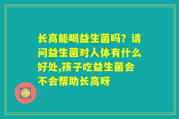 长高能喝益生菌吗?请问益生菌对人体有什么好处,孩子吃益生菌会不会帮助长高呀 长高能喝益生菌吗?请问益生菌对人体有什么好处,孩子吃益生菌会不会帮助长高呀