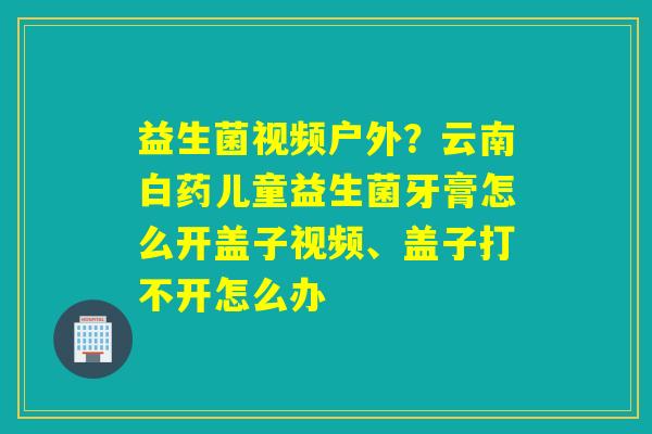 益生菌视频户外?云南白药儿童益生菌牙膏怎么开盖子视频、盖子打不开怎么办 益生菌视频户外?云南白药儿童益生菌牙膏怎么开盖子视频、盖子打不开怎么办