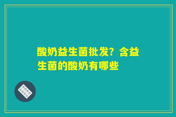 酸奶益生菌批发?含益生菌的酸奶有哪些 酸奶益生菌批发?含益生菌的酸奶有哪些