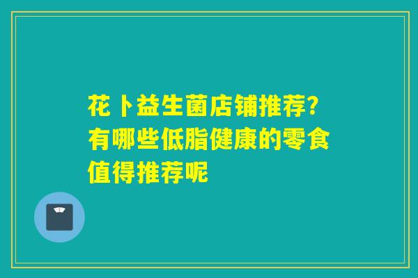 花卜益生菌店铺推荐?有哪些低脂健康的零食值得推荐呢 花卜益生菌店铺推荐?有哪些低脂健康的零食值得推荐呢
