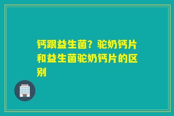 钙跟益生菌?驼奶钙片和益生菌驼奶钙片的区别 钙跟益生菌?驼奶钙片和益生菌驼奶钙片的区别