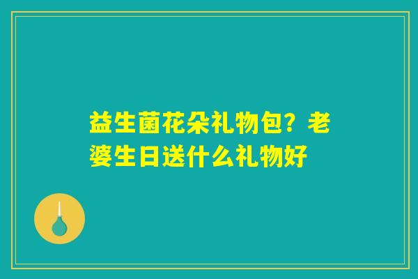 益生菌花朵礼物包？老婆生日送什么礼物好