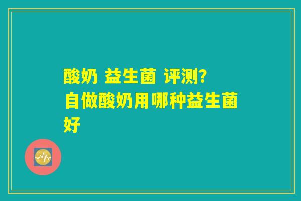 酸奶 益生菌 评测？自做酸奶用哪种益生菌好