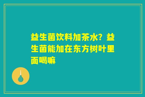 益生菌饮料加茶水?益生菌能加在东方树叶里面喝嘛 益生菌饮料加茶水?益生菌能加在东方树叶里面喝嘛