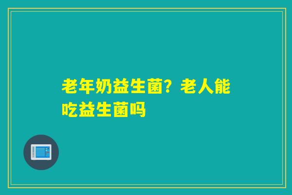 老年奶益生菌?老人能吃益生菌吗 老年奶益生菌?老人能吃益生菌吗
