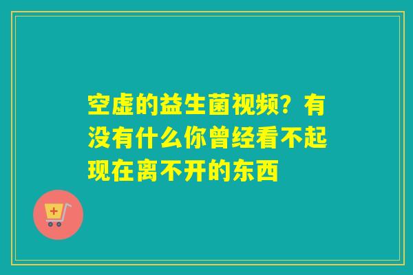 空虚的益生菌视频?有没有什么你曾经看不起现在离不开的东西 空虚的益生菌视频?有没有什么你曾经看不起现在离不开的东西