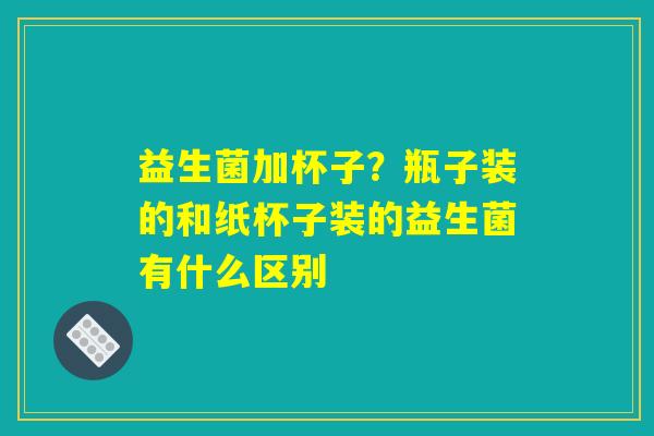 益生菌加杯子?瓶子装的和纸杯子装的益生菌有什么区别 益生菌加杯子?瓶子装的和纸杯子装的益生菌有什么区别
