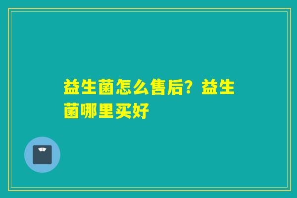 益生菌怎么售后?益生菌哪里买好 益生菌怎么售后?益生菌哪里买好