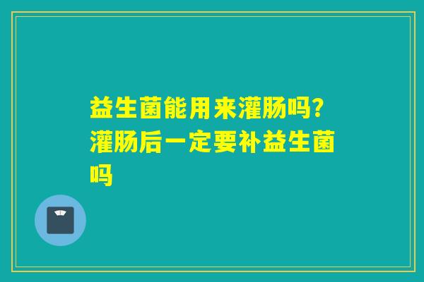 详细阅读:益生菌能用来灌肠吗?灌肠后一定要补益生菌吗 益生菌能用来灌肠吗?灌肠后一定要补益生菌吗