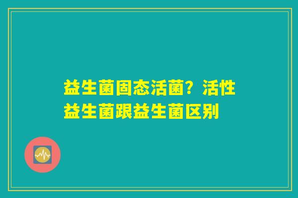 益生菌固态活菌?活性益生菌跟益生菌区别 益生菌固态活菌?活性益生菌跟益生菌区别