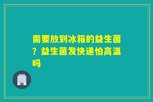需要放到冰箱的益生菌?益生菌发快递怕高温吗 需要放到冰箱的益生菌?益生菌发快递怕高温吗