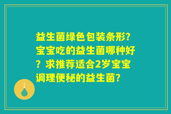 详细阅读:益生菌绿色包装条形?宝宝吃的益生菌哪种好?求推荐适合2岁宝宝调理便秘的益生菌? 益生菌绿色包装条形?宝宝吃的益生菌哪种好?求推荐适合2岁宝宝调理便秘的益生菌?