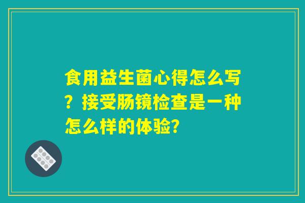 食用益生菌心得怎么写?接受肠镜检查是一种怎么样的体验? 食用益生菌心得怎么写?接受肠镜检查是一种怎么样的体验?