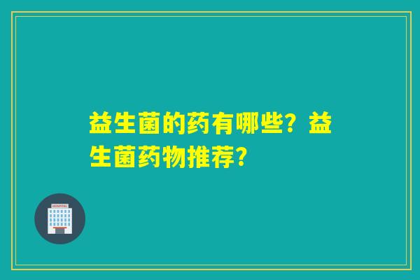 益生菌的药有哪些?益生菌推荐? 益生菌的药有哪些?益生菌推荐?