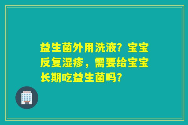 益生菌外用洗液?宝宝反复,需要给宝宝长期吃益生菌吗? 益生菌外用洗液?宝宝反复,需要给宝宝长期吃益生菌吗?