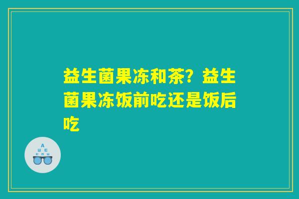 详细阅读:益生菌果冻和茶?益生菌果冻饭前吃还是饭后吃 益生菌果冻和茶?益生菌果冻饭前吃还是饭后吃