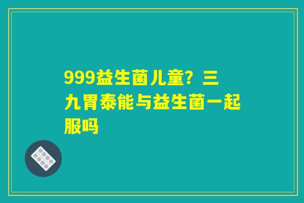 详细阅读:999益生菌儿童?三九胃泰能与益生菌一起服吗 999益生菌儿童?三九胃泰能与益生菌一起服吗