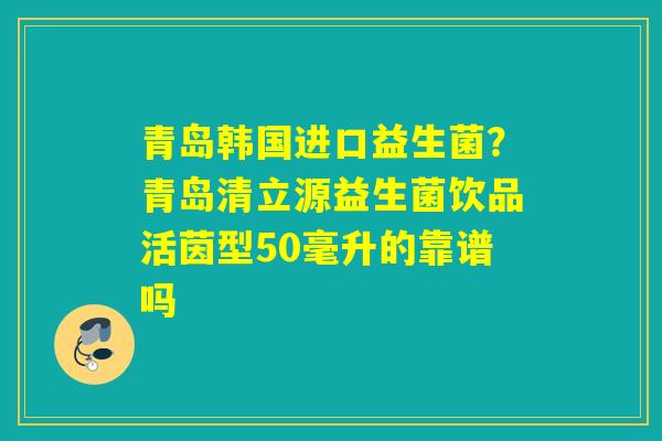 青岛韩国进口益生菌?青岛清立源益生菌饮品活茵型50毫升的靠谱吗 青岛韩国进口益生菌?青岛清立源益生菌饮品活茵型50毫升的靠谱吗