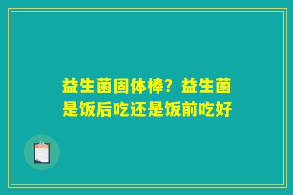 详细阅读:益生菌固体棒?益生菌是饭后吃还是饭前吃好 益生菌固体棒?益生菌是饭后吃还是饭前吃好