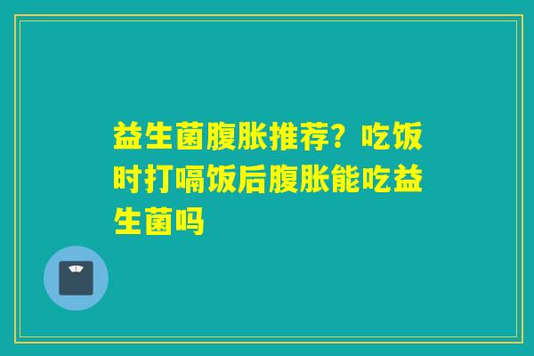 益生菌推荐?吃饭时打嗝饭后能吃益生菌吗 益生菌推荐?吃饭时打嗝饭后能吃益生菌吗