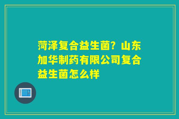 菏泽复合益生菌?山东加华制药有限公司复合益生菌怎么样 菏泽复合益生菌?山东加华制药有限公司复合益生菌怎么样