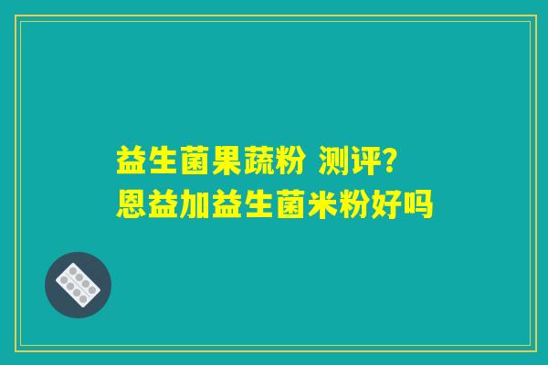 益生菌果蔬粉 测评？恩益加益生菌米粉好吗