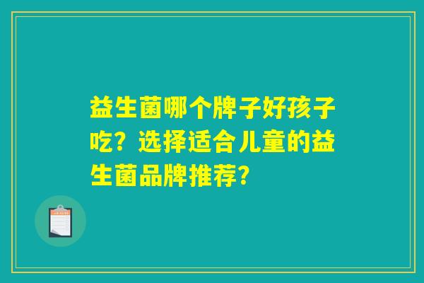益生菌哪个牌子好孩子吃?选择适合儿童的益生菌品牌推荐? 益生菌哪个牌子好孩子吃?选择适合儿童的益生菌品牌推荐?
