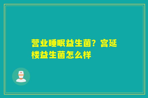 营业益生菌?宫延楼益生菌怎么样 营业益生菌?宫延楼益生菌怎么样