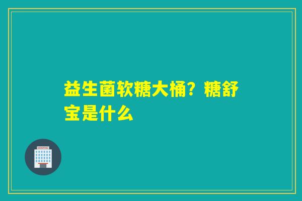 益生菌软糖大桶？糖舒宝是什么