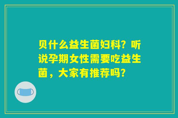 详细阅读:贝什么益生菌妇科?听说孕期女性需要吃益生菌,大家有推荐吗? 贝什么益生菌妇科?听说孕期女性需要吃益生菌,大家有推荐吗?
