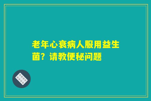 详细阅读:老年心衰病人服用益生菌?请教便秘问题 老年心衰病人服用益生菌?请教便秘问题