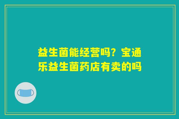益生菌能经营吗?宝通乐益生菌药店有卖的吗 益生菌能经营吗?宝通乐益生菌药店有卖的吗