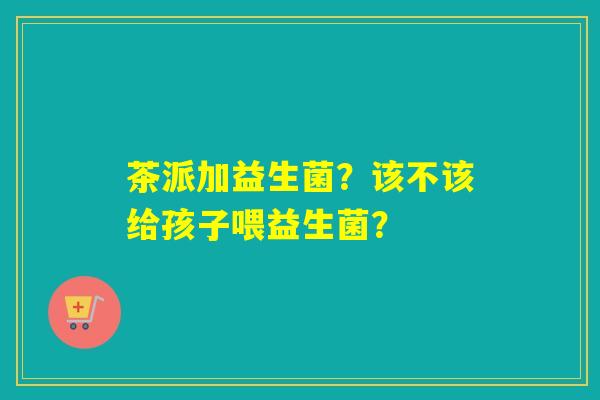 茶派加益生菌?该不该给孩子喂益生菌? 茶派加益生菌?该不该给孩子喂益生菌?