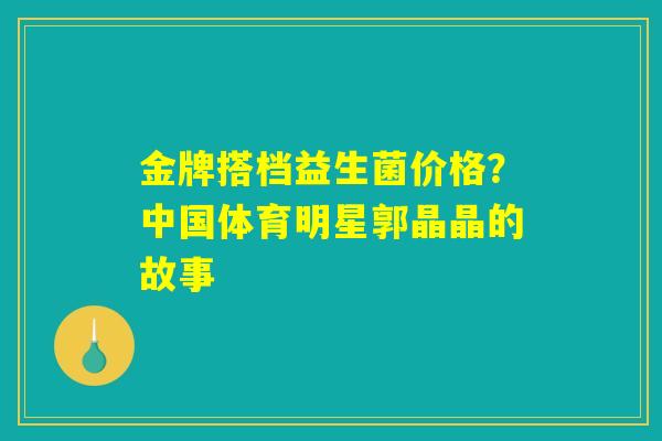 详细阅读:金牌搭档益生菌价格?中国体育明星郭晶晶的故事 金牌搭档益生菌价格?中国体育明星郭晶晶的故事