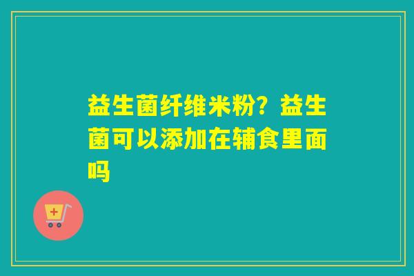 益生菌纤维米粉？益生菌可以添加在辅食里面吗