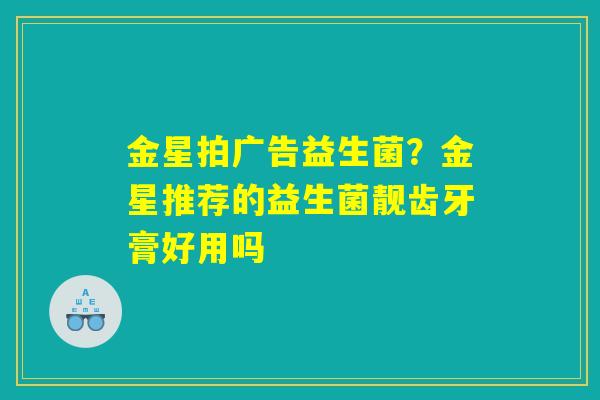 金星拍广告益生菌？金星推荐的益生菌靓齿牙膏好用吗
