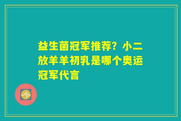 益生菌冠军推荐？小二放羊羊初乳是哪个奥运冠军代言