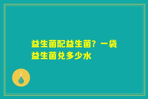 益生菌配益生菌？一袋益生菌兑多少水
